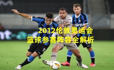 2012伦敦奥运会篮球参赛阵容全解析