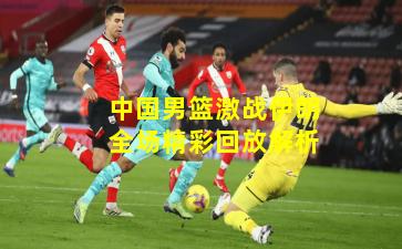 中国男篮激战伊朗全场精彩回放解析