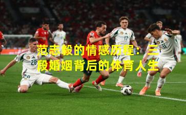 范志毅的情感历程:三段婚姻背后的体育人生