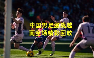 中国男足激战越南全场精彩回放