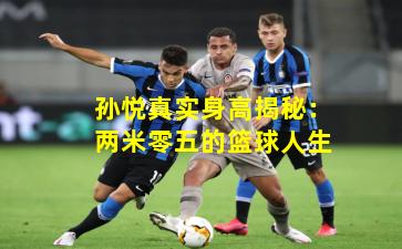 孙悦真实身高揭秘：两米零五的篮球人生